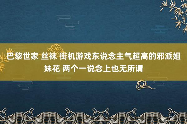 巴黎世家 丝袜 街机游戏东说念主气超高的邪派姐妹花 两个一说念上也无所谓