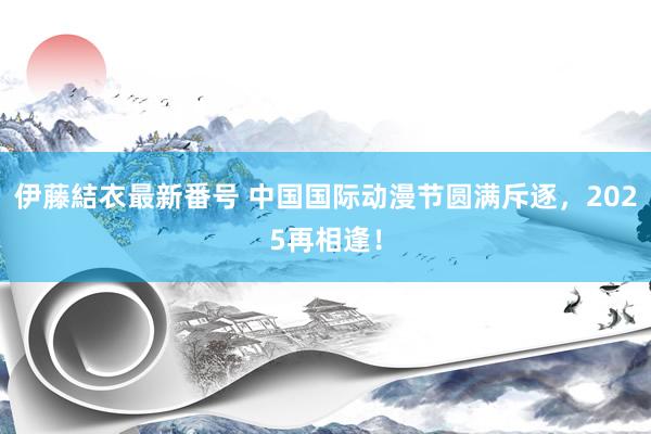 伊藤結衣最新番号 中国国际动漫节圆满斥逐，2025再相逢！