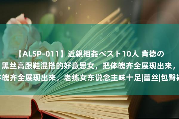 【ALSP-011】近親相姦ベスト10人 背徳の愛に溺れた10人の美母達 黑丝高跟鞋混搭的好意思女，把体魄齐全展现出来，老练女东说念主味十足|蕾丝|包臀裙|连衣裙