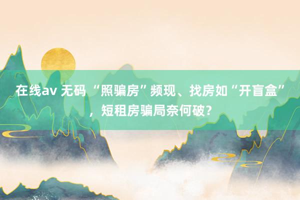 在线av 无码 “照骗房”频现、找房如“开盲盒”，短租房骗局奈何破？