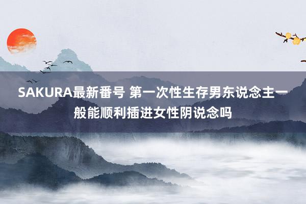 SAKURA最新番号 第一次性生存男东说念主一般能顺利插进女性阴说念吗