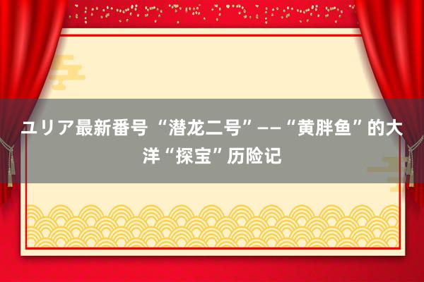 ユリア最新番号 “潜龙二号”——“黄胖鱼”的大洋“探宝”历险记