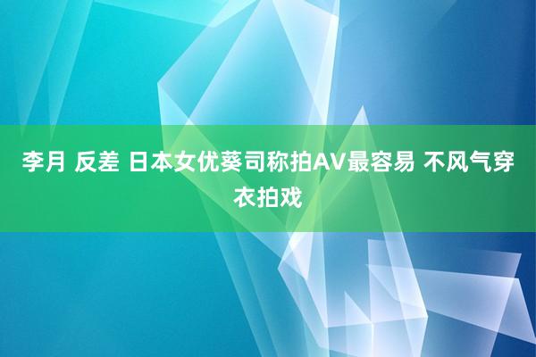 李月 反差 日本女优葵司称拍AV最容易 不风气穿衣拍戏