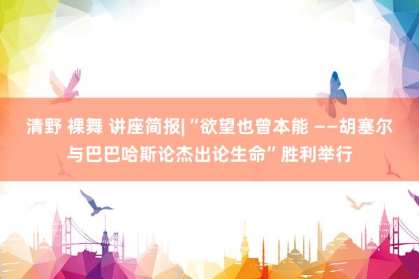 清野 裸舞 讲座简报|“欲望也曾本能 ——胡塞尔与巴巴哈斯论杰出论生命”胜利举行