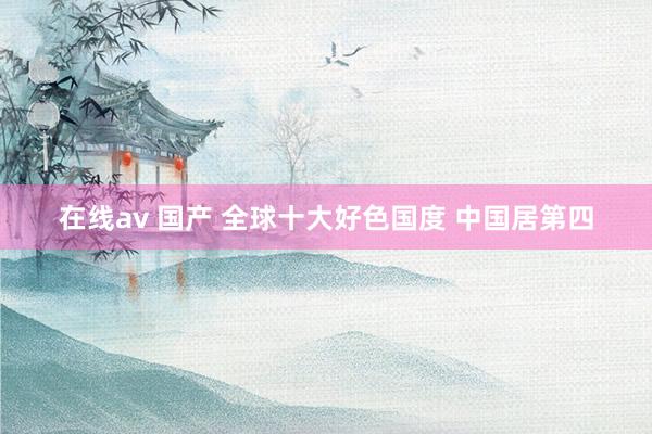 在线av 国产 全球十大好色国度 中国居第四