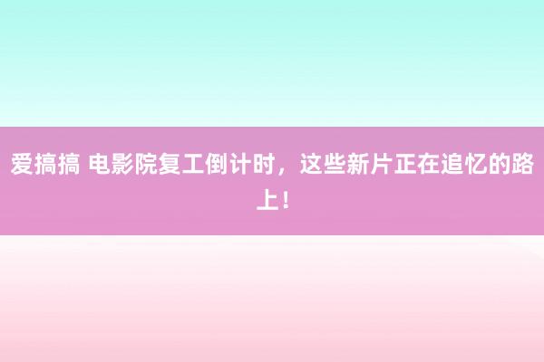 爱搞搞 电影院复工倒计时，这些新片正在追忆的路上！