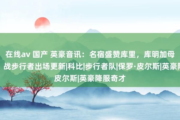 在线av 国产 英豪音讯：名宿盛赞库里，库明加母队罢了，战步行者出场更新|科比|步行者队|保罗·皮尔斯|英豪降服奇才