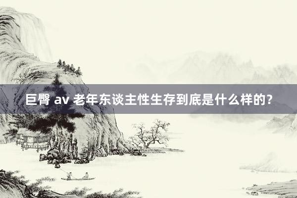 巨臀 av 老年东谈主性生存到底是什么样的？