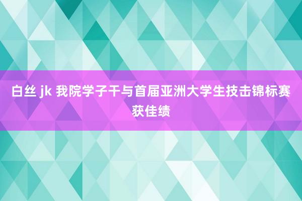 白丝 jk 我院学子干与首届亚洲大学生技击锦标赛获佳绩