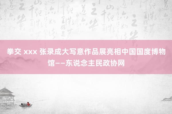 拳交 xxx 张录成大写意作品展亮相中国国度博物馆——东说念主民政协网