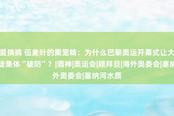 爱搞搞 伍麦叶的熏笼精：为什么巴黎奥运开幕式让大家基督徒集体“破防”？|酒神|奥运会|顾拜旦|海外奥委会|塞纳河水质