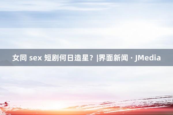 女同 sex 短剧何日造星？|界面新闻 · JMedia