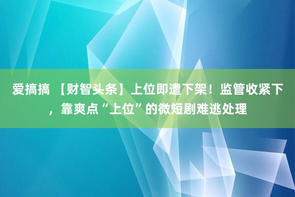 爱搞搞 【财智头条】上位即遭下架！监管收紧下，靠爽点“上位”的微短剧难逃处理