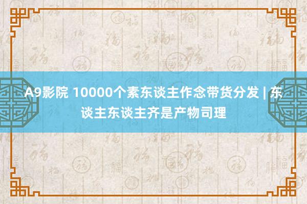 A9影院 10000个素东谈主作念带货分发 | 东谈主东谈主齐是产物司理