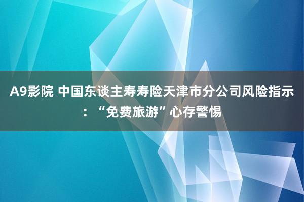 A9影院 中国东谈主寿寿险天津市分公司风险指示：“免费旅游”心存警惕