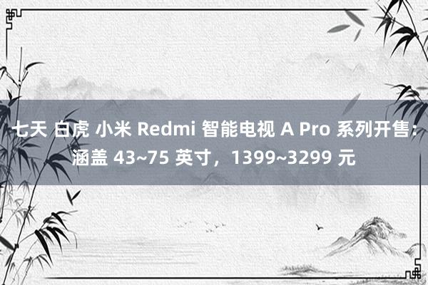 七天 白虎 小米 Redmi 智能电视 A Pro 系列开售：涵盖 43~75 英寸，1399~3299 元