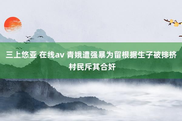 三上悠亚 在线av 青娥遭强暴为留根据生子被排挤 村民斥其合奸