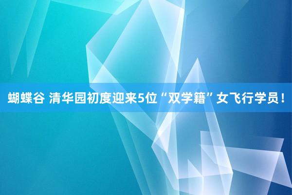 蝴蝶谷 清华园初度迎来5位“双学籍”女飞行学员！