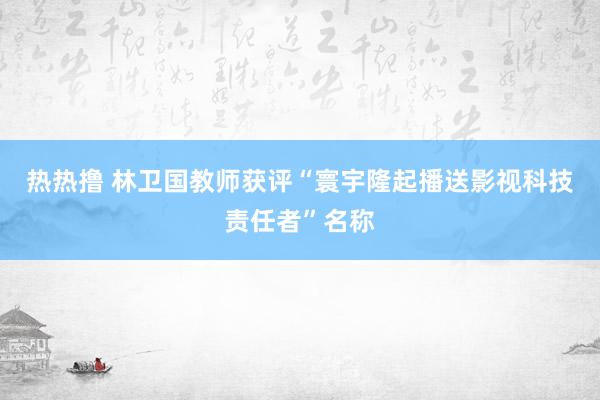 热热撸 林卫国教师获评“寰宇隆起播送影视科技责任者”名称