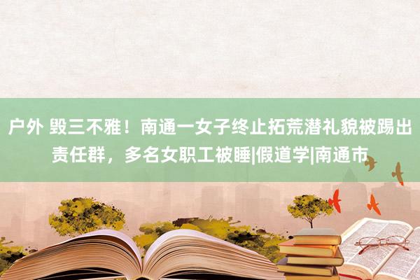 户外 毁三不雅！南通一女子终止拓荒潜礼貌被踢出责任群，多名女职工被睡|假道学|南通市