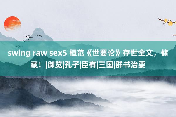 swing raw sex5 桓范《世要论》存世全文，储藏！|御览|孔子|臣有|三国|群书治要