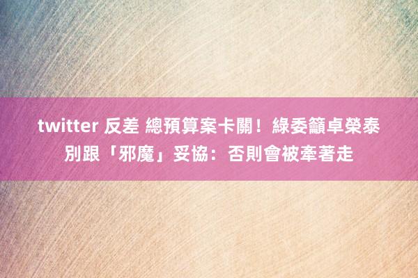 twitter 反差 總預算案卡關！　綠委籲卓榮泰別跟「邪魔」妥協：否則會被牽著走