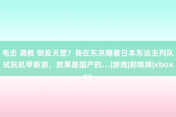 电击 调教 倒反天罡？我在东京随着日本东谈主列队试玩机甲新游，效果是国产的…|游戏|郭炜炜|xbox