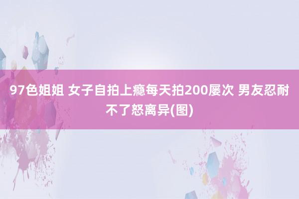 97色姐姐 女子自拍上瘾每天拍200屡次 男友忍耐不了怒离异(图)