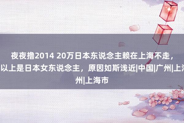 夜夜撸2014 20万日本东说念主赖在上海不走，6成以上是日本女东说念主，原因如斯浅近|中国|广州|上海市