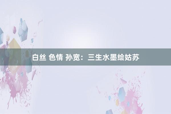 白丝 色情 孙宽：三生水墨绘姑苏