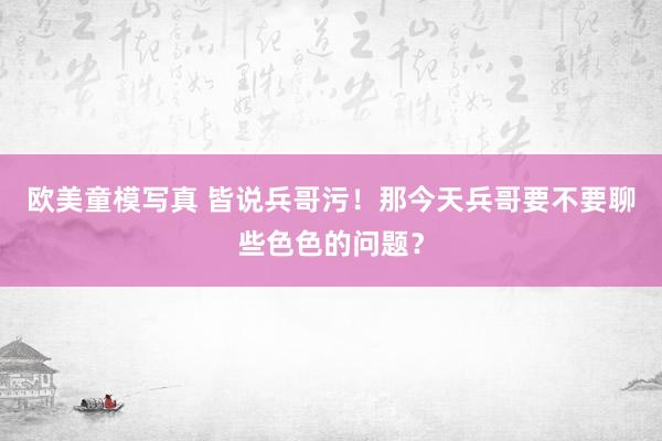 欧美童模写真 皆说兵哥污！那今天兵哥要不要聊些色色的问题？