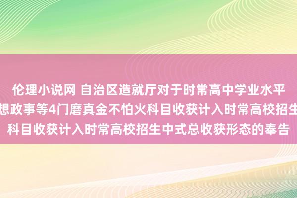 伦理小说网 自治区造就厅对于时常高中学业水平聘用性磨真金不怕火想想政事等4门磨真金不怕火科目收获计入时常高校招生中式总收获形态的奉告