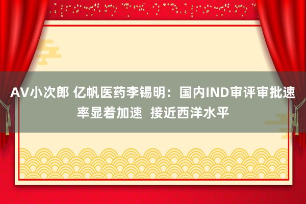 AV小次郎 亿帆医药李锡明：国内IND审评审批速率显着加速  接近西洋水平